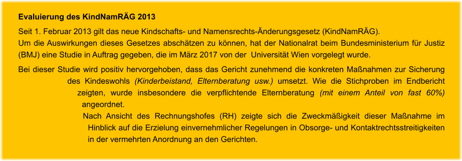 Evaluierung des KindNamRÄG 2013 Seit 1. Februar 2013 gilt das neue Kindschafts- und Namensrechts-Änderungsgesetz (KindNamRÄG).  Um die Auswirkungen dieses Gesetzes abschätzen zu können, hat der Nationalrat beim Bundesministerium für Justiz (BMJ) eine Studie in Auftrag gegeben, die im März 2017 von der  Universität Wien vorgelegt wurde.  Bei dieser Studie wird positiv hervorgehoben, dass das Gericht zunehmend die konkreten Maßnahmen zur Sicherung des Kindeswohls (Kinderbeistand, Elternberatung usw.) umsetzt. Wie die Stichproben im Endbericht zeigten, wurde insbesondere die verpflichtende Elternberatung (mit einem Anteil von fast 60%) angeordnet.  Nach Ansicht des Rechnungshofes (RH) zeigte sich die Zweckmäßigkeit dieser Maßnahme im Hinblick auf die Erzielung einvernehmlicher Regelungen in Obsorge- und Kontaktrechtsstreitigkeiten in der vermehrten Anordnung an den Gerichten.